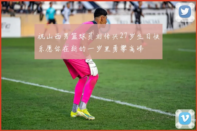 祝山西男篮球员刘传兴27岁生日快乐愿你在新的一岁里勇攀高峰