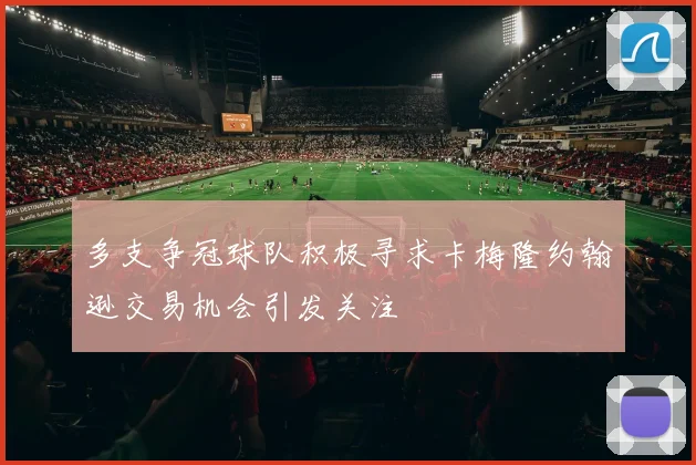 多支争冠球队积极寻求卡梅隆约翰逊交易机会引发关注
