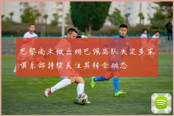 巴黎尚未做出姆巴佩离队决定多家俱乐部持续关注其转会动态