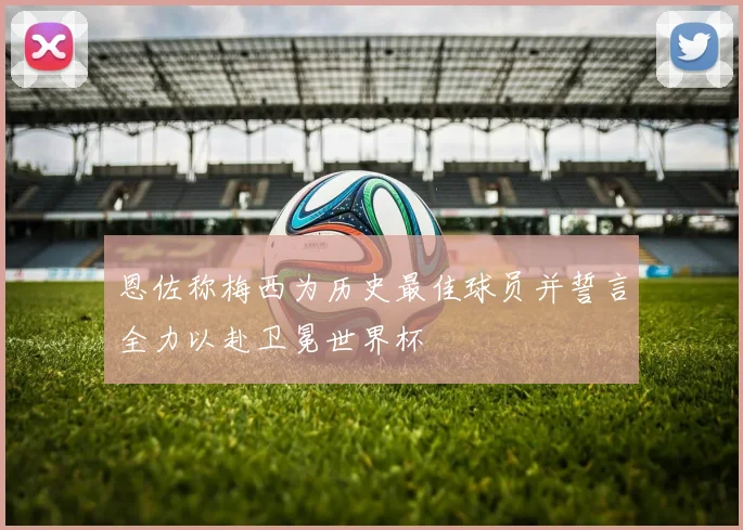 恩佐称梅西为历史最佳球员并誓言全力以赴卫冕世界杯