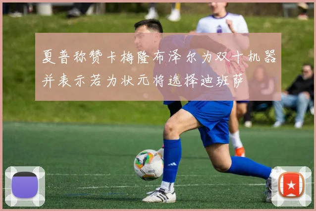 夏普称赞卡梅隆布泽尔为双十机器并表示若为状元将选择迪班萨