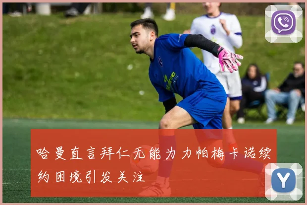 哈曼直言拜仁无能为力帕梅卡诺续约困境引发关注