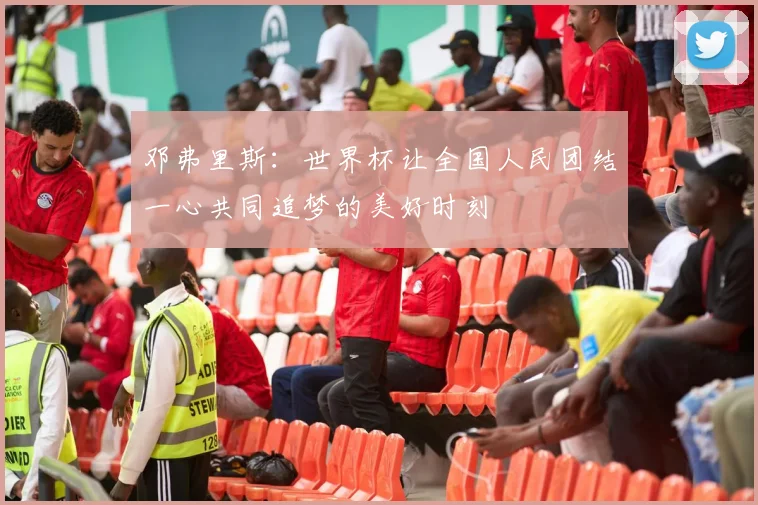 邓弗里斯：世界杯让全国人民团结一心共同追梦的美好时刻