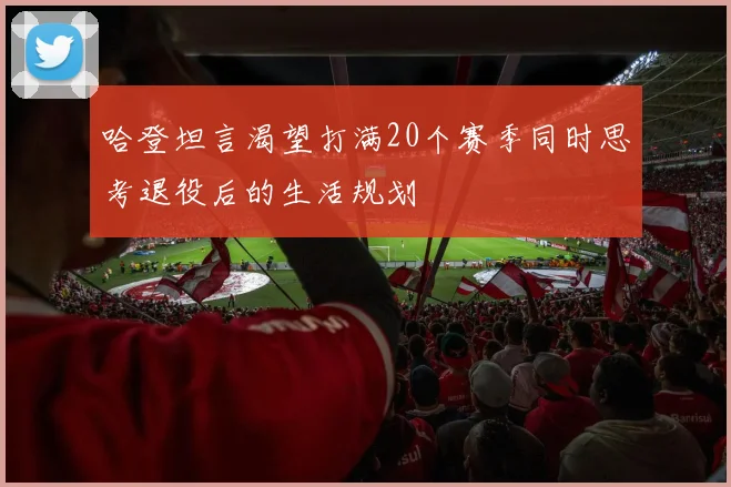 哈登坦言渴望打满20个赛季同时思考退役后的生活规划