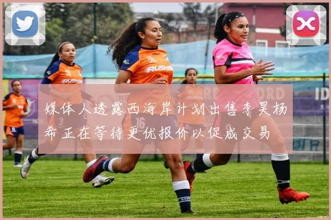 媒体人透露西海岸计划出售李昊杨希正在等待更优报价以促成交易