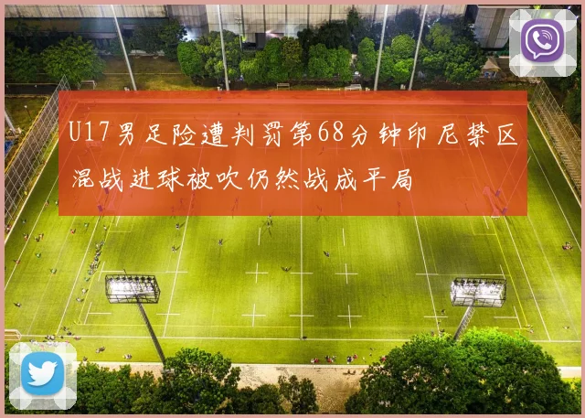U17男足险遭判罚第68分钟印尼禁区混战进球被吹仍然战成平局