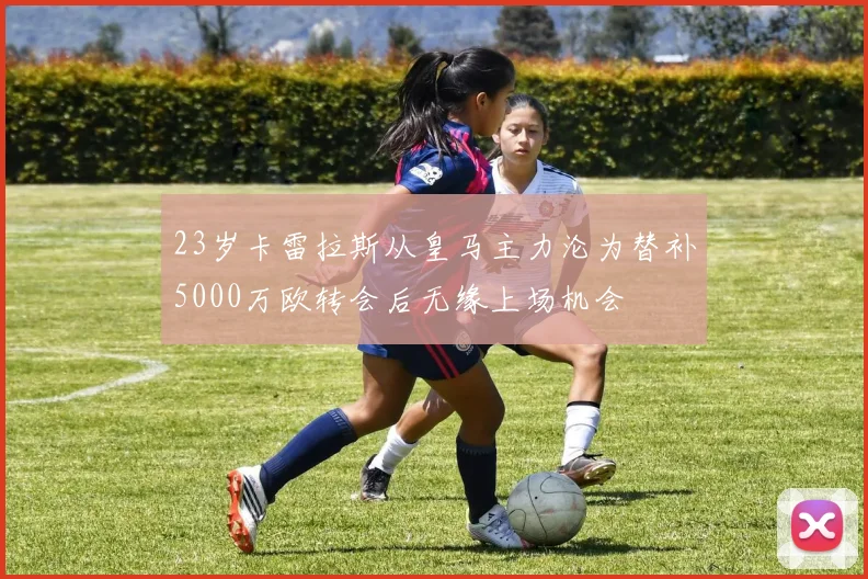 23岁卡雷拉斯从皇马主力沦为替补5000万欧转会后无缘上场机会