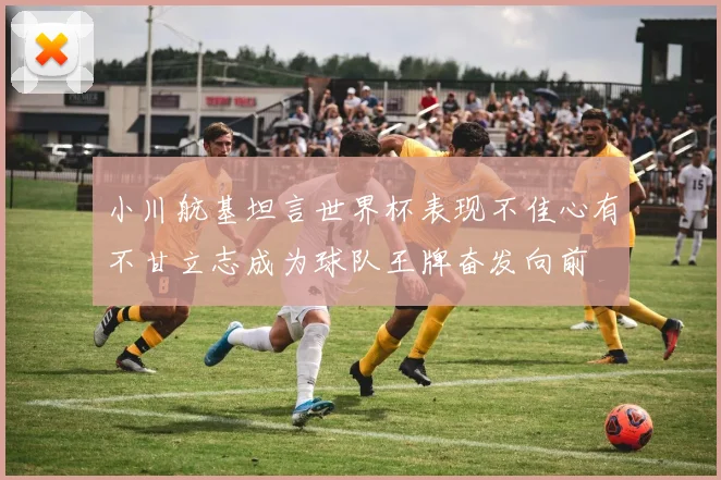 小川航基坦言世界杯表现不佳心有不甘立志成为球队王牌奋发向前