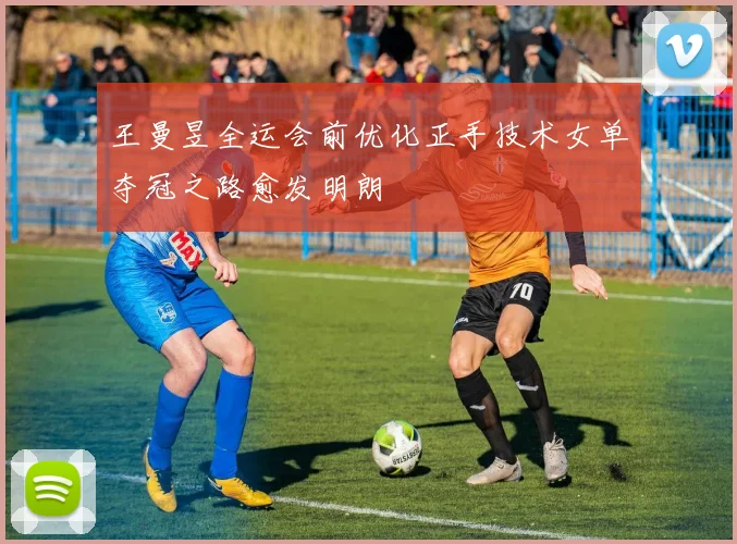 王曼昱全运会前优化正手技术女单夺冠之路愈发明朗