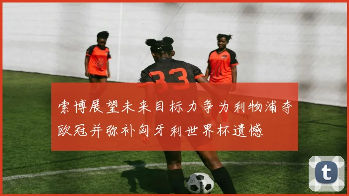索博展望未来目标力争为利物浦夺欧冠并弥补匈牙利世界杯遗憾