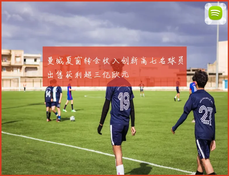 曼城夏窗转会收入创新高七名球员出售获利超三亿欧元