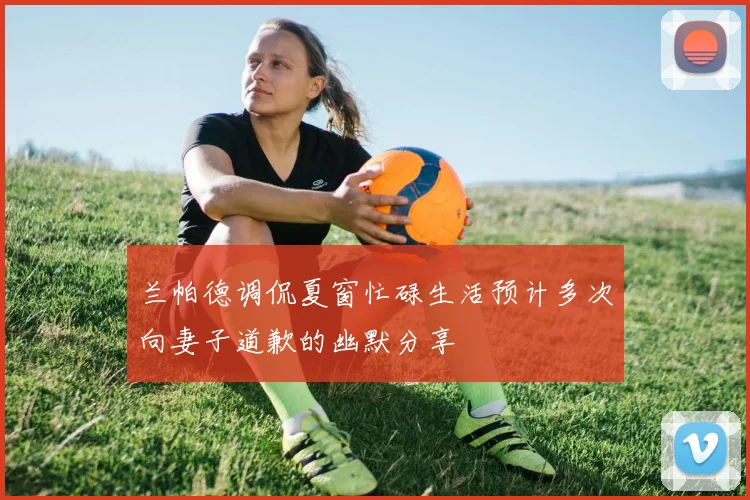 兰帕德调侃夏窗忙碌生活预计多次向妻子道歉的幽默分享