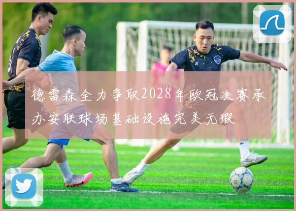 德雷森全力争取2028年欧冠决赛承办安联球场基础设施完美无瑕