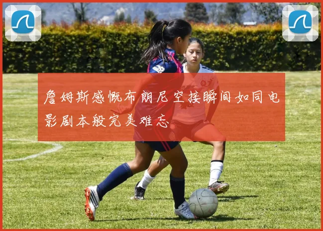 詹姆斯感慨布朗尼空接瞬间如同电影剧本般完美难忘