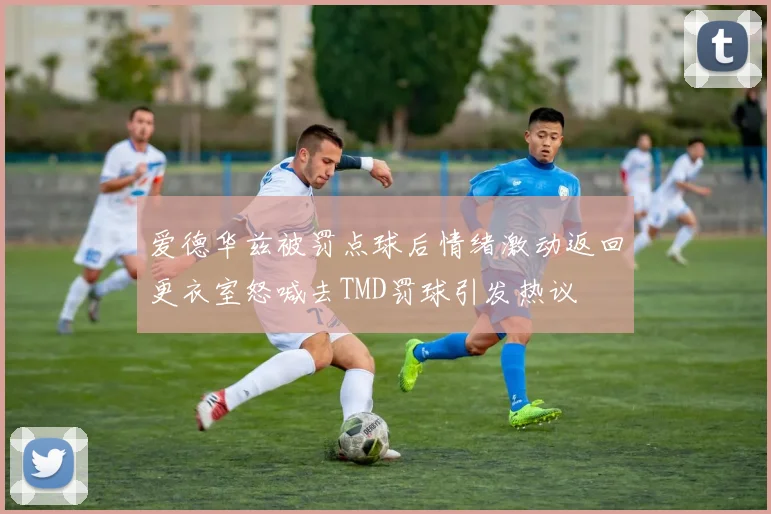 爱德华兹被罚点球后情绪激动返回更衣室怒喊去TMD罚球引发热议