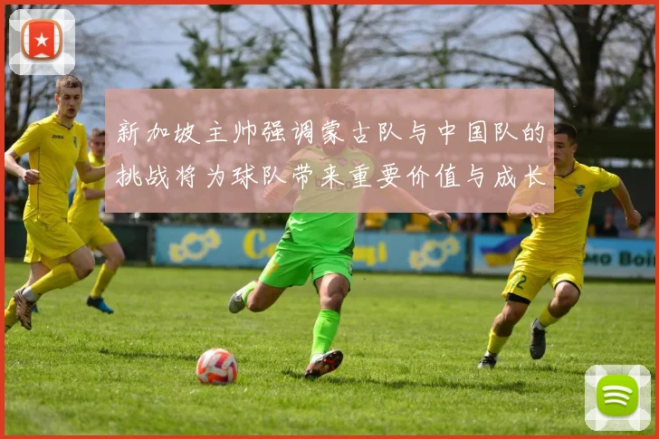 新加坡主帅强调蒙古队与中国队的挑战将为球队带来重要价值与成长机会
