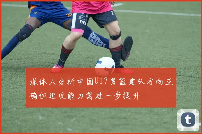 媒体人分析中国U17男篮建队方向正确但进攻能力需进一步提升