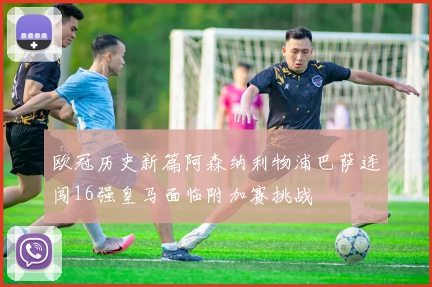 欧冠历史新篇阿森纳利物浦巴萨连闯16强皇马面临附加赛挑战