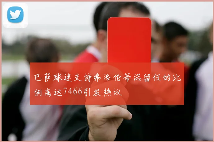 巴萨球迷支持弗洛伦蒂诺留任的比例高达7466引发热议