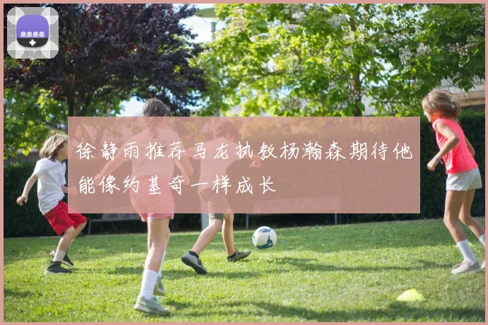 徐静雨推荐马龙执教杨瀚森期待他能像约基奇一样成长