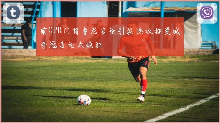 前QPR门将鲁尼言论引发热议称曼城夺冠言论太疯狂