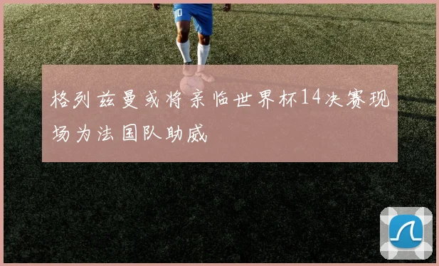 格列兹曼或将亲临世界杯14决赛现场为法国队助威