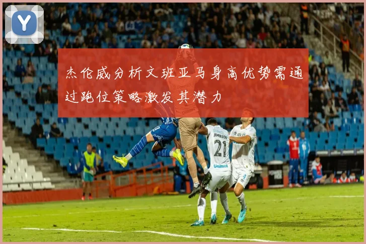 杰伦威分析文班亚马身高优势需通过跑位策略激发其潜力