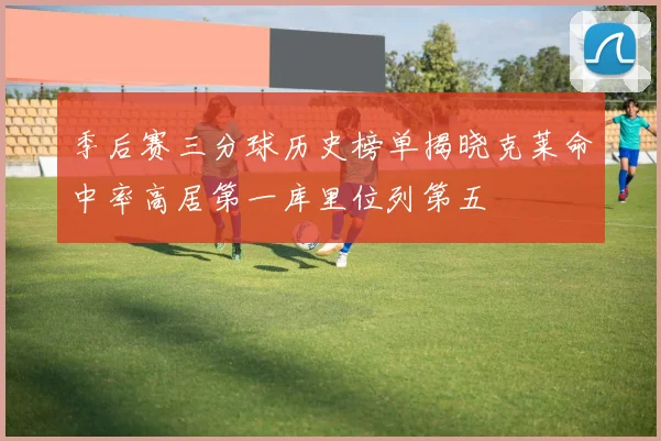季后赛三分球历史榜单揭晓克莱命中率高居第一库里位列第五
